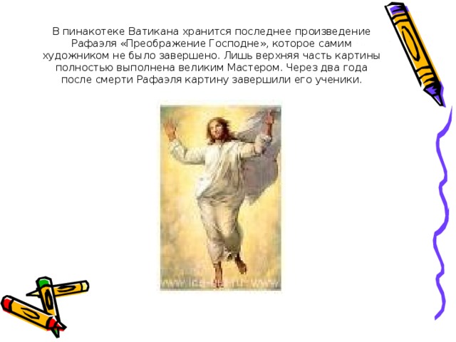 В пинакотеке Ватикана хранится последнее произведение Рафаэля «Преображение Господне», которое самим художником не было завершено. Лишь верхняя часть картины полностью выполнена великим Мастером. Через два года после смерти Рафаэля картину завершили его ученики. 