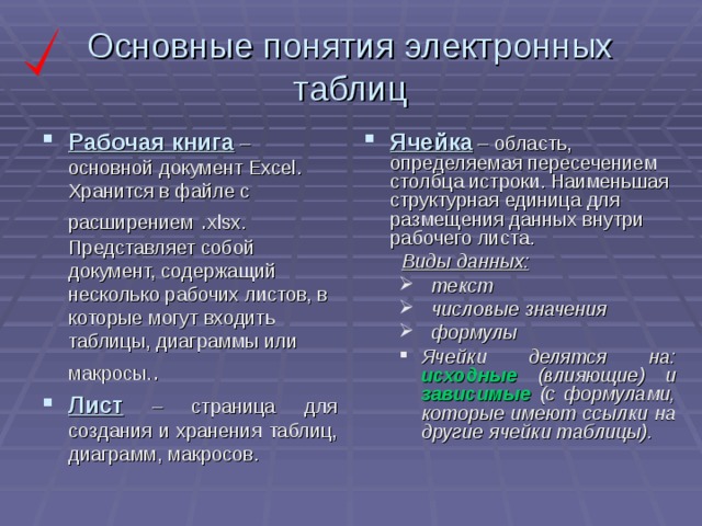 Основные понятия электронных таблиц Рабочая книга – основной документ Excel. Хранится в файле с расширением . xlsx. Представляет собой документ, содержащий несколько рабочих листов, в которые могут входить таблицы, диаграммы или макросы. . Лист – страница для создания и хранения таблиц, диаграмм, макросов. Ячейка – область, определяемая пересечением столбца истроки. Наименьшая структурная единица для размещения данных внутри рабочего листа.  Виды данных:  текст  числовые значения  формулы  текст  числовые значения  формулы Ячейки делятся на: исходные (влияющие) и зависимые (с формулами, которые имеют ссылки на другие ячейки таблицы). Ячейки делятся на: исходные (влияющие) и зависимые (с формулами, которые имеют ссылки на другие ячейки таблицы).