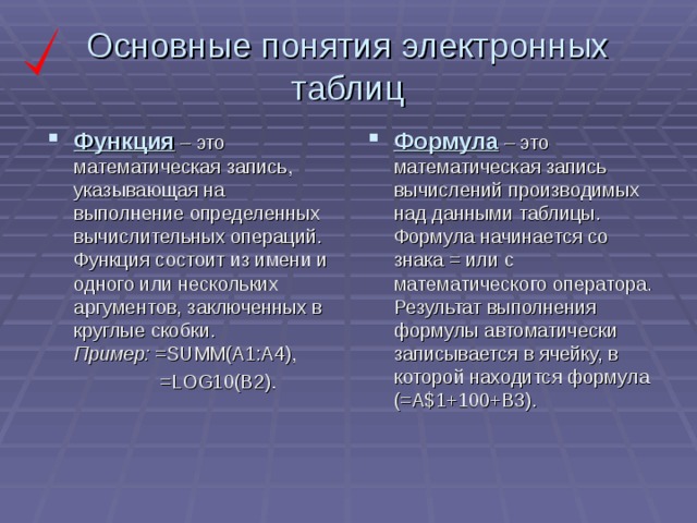 Основные понятия электронных таблиц Функция – это математическая запись, указывающая на выполнение определенных вычислительных операций. Функция состоит из имени и одного или нескольких аргументов, заключенных в круглые скобки.  Пример: =SUMM(A1:A4), Формула – это математическая запись вычислений производимых над данными таблицы. Формула начинается со знака = или с математического оператора. Результат выполнения формулы автоматически записывается в ячейку, в которой находится формула (=А$1+100+В3).  =LOG10(B2).