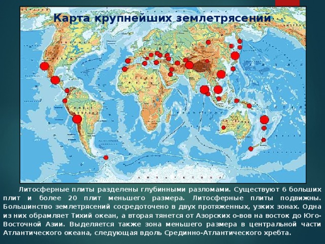 Карта крупнейших землетрясений  Литосферные плиты разделены глубинными разломами. Существуют 6 больших плит и более 20 плит меньшего размера. Литосферные плиты подвижны. Большинство землетрясений сосредоточено в двух протяженных, узких зонах. Одна из них обрамляет Тихий океан, а вторая тянется от Азорских о-вов на восток до Юго-Восточной Азии. Выделяется также зона меньшего размера в центральной части Атлантического океана, следующая вдоль Срединно-Атлантического хребта. 