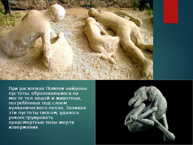 При раскопках Помпеи найдены пустоты, образовавшиеся на месте тел людей и животных, погребённых под слоем вулканического пепла. Заливая эти пустоты гипсом, удалось реконструировать предсмертные позы жертв извержения 