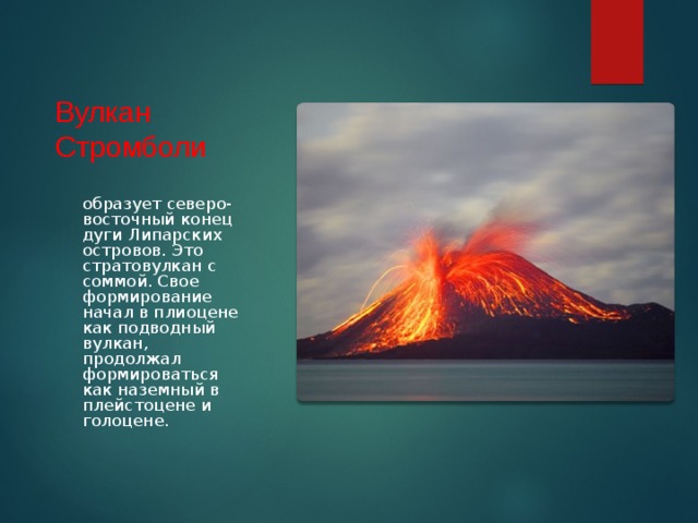 Вулкан Стромболи образует северо-восточный конец дуги Липарских островов. Это стратовулкан с соммой. Свое формирование начал в плиоцене как подводный вулкан, продолжал формироваться как наземный в плейстоцене и голоцене. 