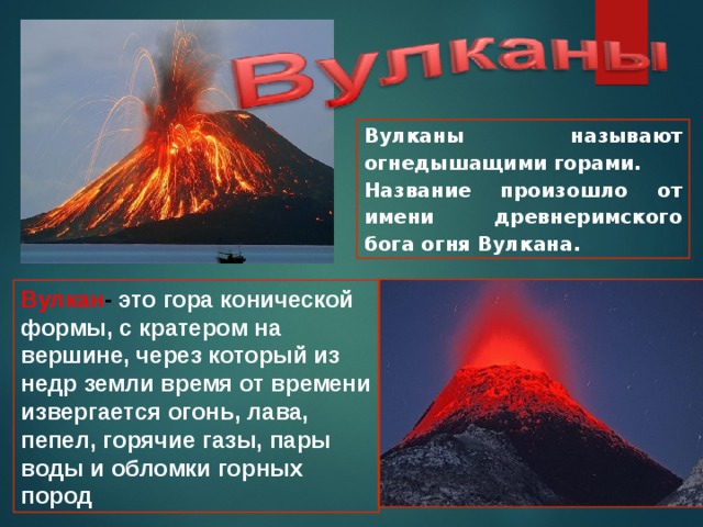 Вулканы называют огнедышащими горами. Название произошло от имени древнеримского бога огня Вулкана. Вулкан - это гора конической формы, с кратером на вершине, через который из недр земли время от времени извергается огонь, лава, пепел, горячие газы, пары воды и обломки горных пород 