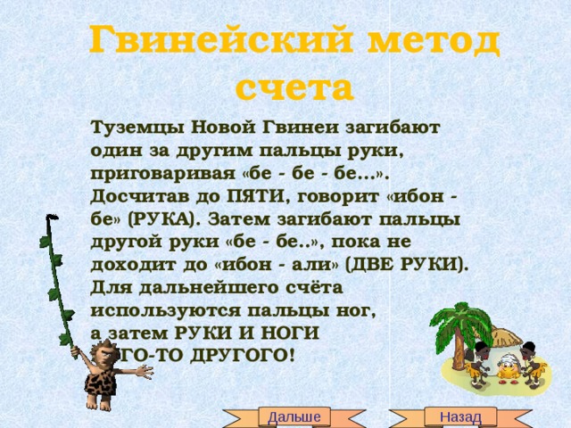 Гвинейский метод счета Туземцы Новой Гвинеи загибают один за другим пальцы руки, приговаривая «бе - бе - бе…». Досчитав до ПЯТИ, говорит «ибон - бе» (РУКА). Затем загибают пальцы другой руки «бе - бе..», пока не доходит до «ибон - али» (ДВЕ РУКИ). Для дальнейшего счёта используются пальцы ног, а затем РУКИ И НОГИ КОГО-ТО ДРУГОГО! Дальше Назад 