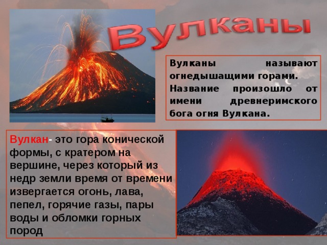 Вулканы называют огнедышащими горами. Название произошло от имени древнеримского бога огня Вулкана. Вулкан - это гора конической формы, с кратером на вершине, через который из недр земли время от времени извергается огонь, лава, пепел, горячие газы, пары воды и обломки горных пород 