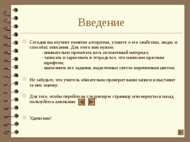 Введение Сегодня вы изучите понятие алгоритма, узнаете о его свойствах, видах и способах описания. Для этого вам нужно:   - внимательно прочитать весь изложенный материал;   - записать и зарисовать в тетрадь все, что написано красным   шрифтом;   - выполнить все задания, выделенные светло-коричневым цветом.   Не забудьте, что учитель обязательно проверит ваши записи и выставит за них оценку.   Для того, чтобы перейти на следующую страницу или вернуться назад пользуйтесь кнопками    Удачи вам!  