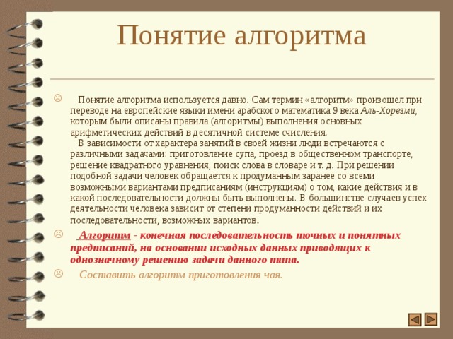 Понятие алгоритма    Понятие алгоритма используется давно. Сам термин «алгоритм» произошел при переводе на европейские языки имени арабского математика 9 века Аль-Хорезми , которым были описаны правила (алгоритмы) выполнения основных арифметических действий в десятичной системе счисления.  В зависимости от характера занятий в своей жизни люди встречаются с различными задачами: приготовление супа, проезд в общественном транспорте, решение квадратного уравнения, поиск слова в словаре и т. д. При решении подобной задачи человек обращается к продуманным заранее со всеми возможными вариантами предписаниям (инструкциям) о том, какие действия и в какой последовательности должны быть выполнены. В большинстве случаев успех деятельности человека зависит от степени продуманности действий и их последовательности, возможных вариантов .   Алгоритм - конечная последовательность точных и понятных предписаний, на основании исходных данных приводящих к однозначному решению задачи данного типа.   Составить алгоритм приготовления чая.  