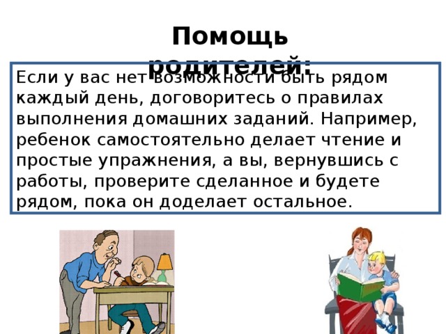 Помощь родителей:   Если у вас нет возможности быть рядом каждый день, договоритесь о правилах выполнения домашних заданий. Например, ребенок самостоятельно делает чтение и простые упражнения, а вы, вернувшись с работы, проверите сделанное и будете рядом, пока он доделает остальное. 