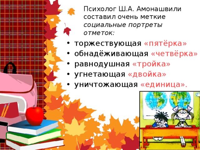 Психолог Ш.А. Амонашвили составил очень меткие социальные портреты отметок: торжествующая «пятёрка» обнадёживающая «четвёрка» равнодушная «тройка» угнетающая «двойка» уничтожающая «единица». 