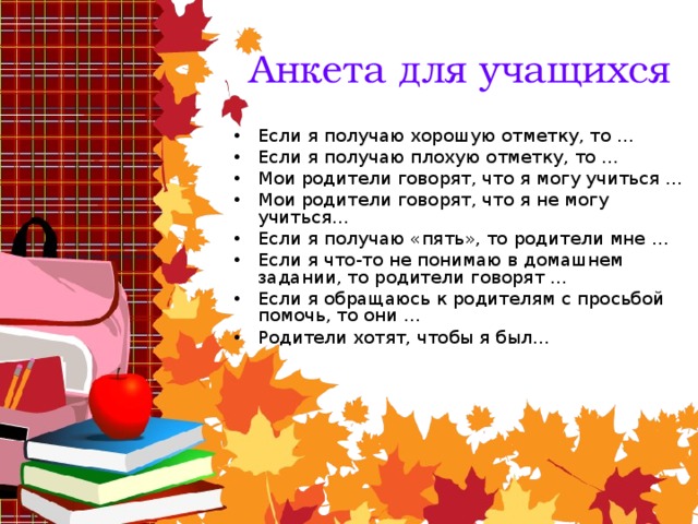 Анкета для учащихся Если я получаю хорошую отметку, то … Если я получаю плохую отметку, то … Мои родители говорят, что я могу учиться … Мои родители говорят, что я не могу учиться… Если я получаю «пять», то родители мне … Если я что-то не понимаю в домашнем задании, то родители говорят … Если я обращаюсь к родителям с просьбой помочь, то они … Родители хотят, чтобы я был…  