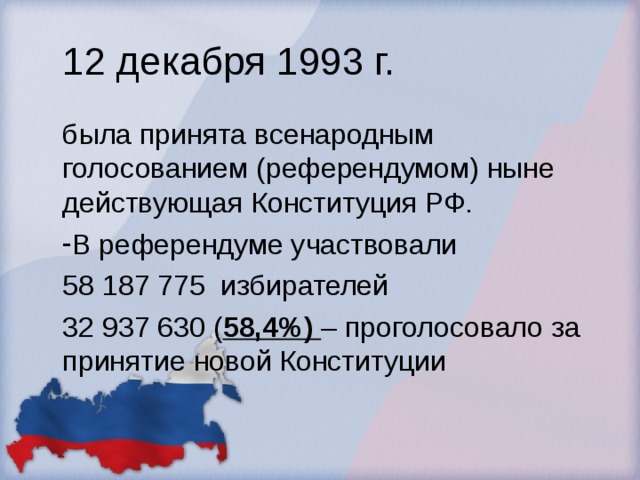 12 декабря 1993 г. была принята всенародным голосованием (референдумом) ныне действующая Конституция РФ. В референдуме участвовали 58 187 775 избирателей 32 937 630 ( 58,4%) – проголосовало за принятие новой Конституции 