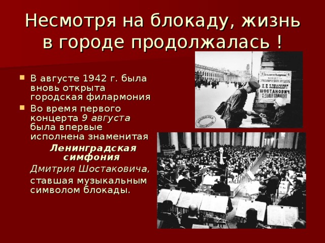 Несмотря на блокаду, жизнь в городе продолжалась ! В августе 1942 г. была вновь открыта городская филармония Во время первого концерта 9 августа была впервые исполнена знаменитая  Ленинградская симфония   Дмитрия Шостаковича ,  ставшая музыкальным символом блокады. 