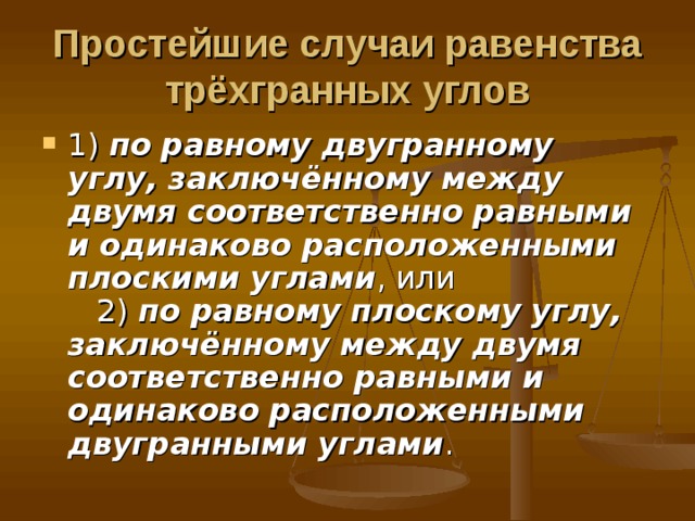 Простейшие случаи равенства трёхгранных углов 1) по равному двугранному углу, заключённому между двумя соответственно равными и одинаково расположенными плоскими углами , или     2) по равному плоскому углу, заключённому между двумя соответственно равными и одинаково расположенными двугранными углами . 