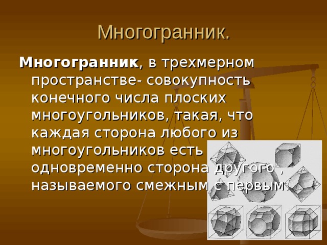 Многогранник. Многогранник , в трехмерном пространстве- совокупность конечного числа плоских многоугольников, такая, что каждая сторона любого из многоугольников есть одновременно сторона другого , называемого смежным с первым. 