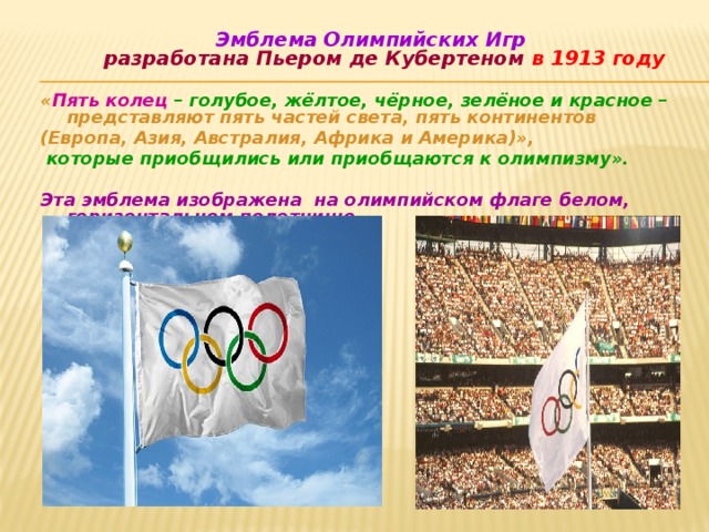      Эмблема Олимпийских Игр  разработана Пьером де Кубертеном в 1913 году  « Пять колец – голубое, жёлтое, чёрное, зелёное и красное – представляют пять частей света,  пять континентов (Европа, Азия, Австралия, Африка и Америка)»,  которые приобщились или приобщаются к олимпизму».  Эта эмблема изображена на олимпийском флаге белом, горизонтальном полотнище  ЦВЕТА ОЛИМПИЙСКИХ КОЛЕЦ Синий  Европа Черный   Африка Красный   Америка Желтый   Азия  Зеленый   Австралия  