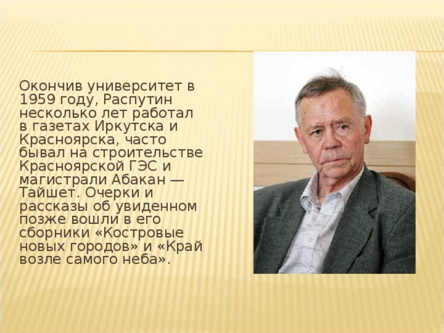 Окончив университет в 1959 году, Распутин несколько лет работал в газетах Иркутска и Красноярска, часто бывал на строительстве Красноярской ГЭС и магистрали Абакан — Тайшет. Очерки и рассказы об увиденном позже вошли в его сборники «Костровые новых городов» и «Край возле самого неба».   
