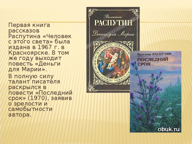 Первая книга рассказов Распутина «Человек с этого света» была издана в 1967 г. в Красноярске. В том же году выходит повесть «Деньги для Марии». В полную силу талант писателя раскрылся в повести «Последний срок» (1970), заявив о зрелости и самобытности автора.   
