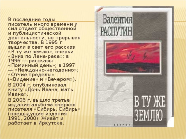 В последние годы писатель много времени и сил отдает общественной и публицистической деятельности, не прерывая творчества. В 1995 г. вышли в свет его рассказ «В ту же землю»; очерки «Вниз по Лене-реке»; в 1996 — рассказы «Поминный день»; в 1997 — «Нежданно-негаданно»; «Отчие пределы» («Видение» и «Вечером»). В 2004 г. опубликовал книгу «Дочь Ивана, мать Ивана». В 2006 г. вышло третье издание альбома очерков писателя «Сибирь, Сибирь» (предыдущие издания 1991, 2000). Живёт и работает в Иркутске.   