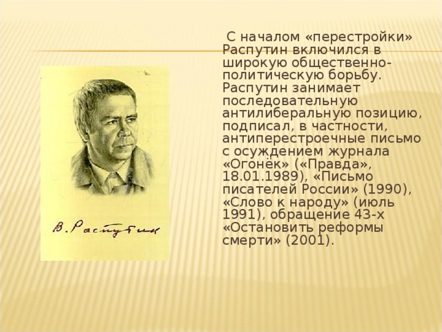  С началом «перестройки» Распутин включился в широкую общественно-политическую борьбу. Распутин занимает последовательную антилиберальную позицию, подписал, в частности, антиперестроечные письмо с осуждением журнала «Огонёк» («Правда», 18.01.1989), «Письмо писателей России» (1990), «Слово к народу» (июль 1991), обращение 43-х «Остановить реформы смерти» (2001).   
