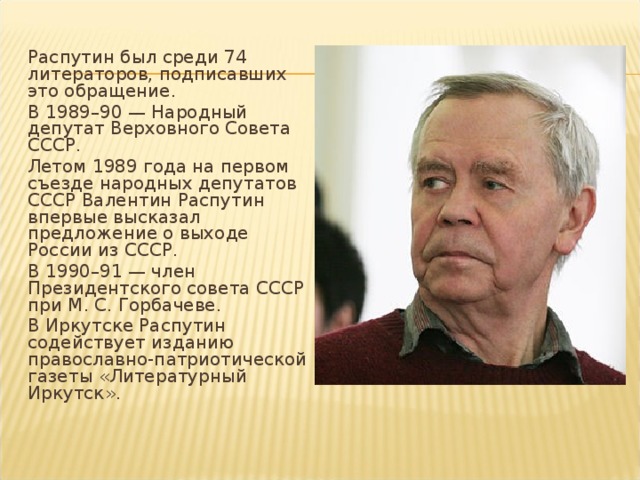 Распутин был среди 74 литераторов, подписавших это обращение. В 1989–90 — Народный депутат Верховного Совета СССР. Летом 1989 года на первом съезде народных депутатов СССР Валентин Распутин впервые высказал предложение о выходе России из СССР. В 1990–91 — член Президентского совета СССР при М. С. Горбачеве. В Иркутске Распутин содействует изданию православно-патриотической газеты «Литературный Иркутск».   