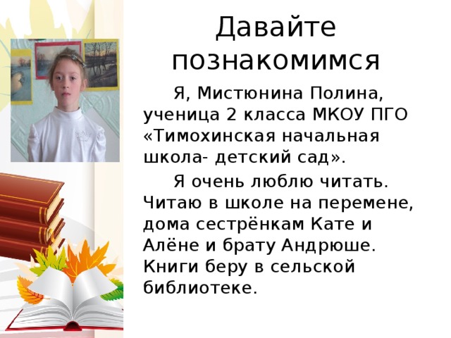 Давайте познакомимся  Я, Мистюнина Полина, ученица 2 класса МКОУ ПГО «Тимохинская начальная школа- детский сад».  Я очень люблю читать. Читаю в школе на перемене, дома сестрёнкам Кате и Алёне и брату Андрюше. Книги беру в сельской библиотеке. 