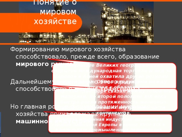 Понятие о мировом хозяйстве Формированию мирового хозяйства способствовало, прежде всего, образование мирового рынка . Дальнейшему расширению этого рынка способствовало развитие транспорта . Но главная роль в формировании мирового хозяйства принадлежала крупной машинной  индустрии . В результате Великих географических открытий международная торговля вслед за Европой и Азией охватила другие регионы земного шара. Обмен продуктами между ними привел к образованию международного рынка. Морской транспорт связал между собой все материки. Во второй половине XIX века быстро росла протяженность железных дорог, соединивших внутренние части континентов. Крупная машинная индустрия возникла в странах Западной Европы в конце XVIII-XIX в. в результате промышленных переворотов. 