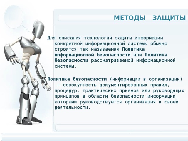 Методы защиты Для описания технологии защиты информации конкретной информационной системы обычно строится так называемая Политика информационной безопасности или Политика  безопасности рассматриваемой информационной системы. Политика  безопасности (информации в организации)  — совокупность документированных правил, процедур, практических приемов или руководящих принципов в области безопасности информации, которыми руководствуется организация в своей деятельности. 