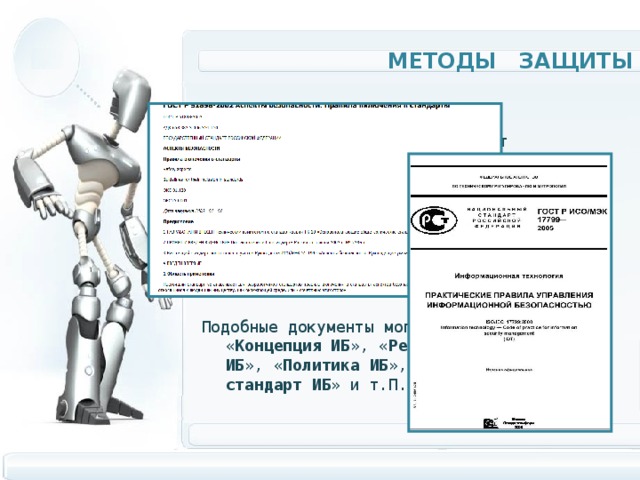 Методы защиты  Политика  безопасности определяет направления защиты информационных систем и описывает этапы создания средств защиты информации. Политика информационной безопасности оформляется в виде документированных требований на информационную систему. Подобные документы могут называться « Концепция ИБ », « Регламент управления ИБ », « Политика ИБ », « Технический стандарт ИБ » и т.П. 