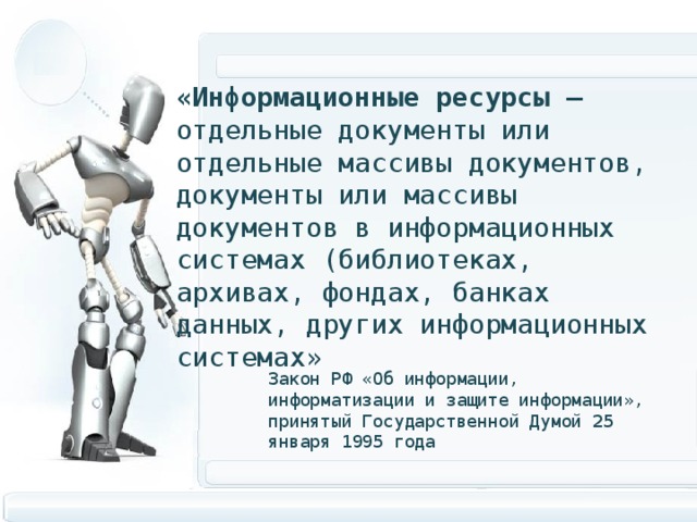 «Информационные ресурсы – отдельные документы или отдельные массивы документов, документы или массивы документов в информационных системах (библиотеках, архивах, фондах, банках данных, других информационных системах» Закон РФ «Об информации, информатизации и защите информации», принятый Государственной Думой 25 января 1995 года 