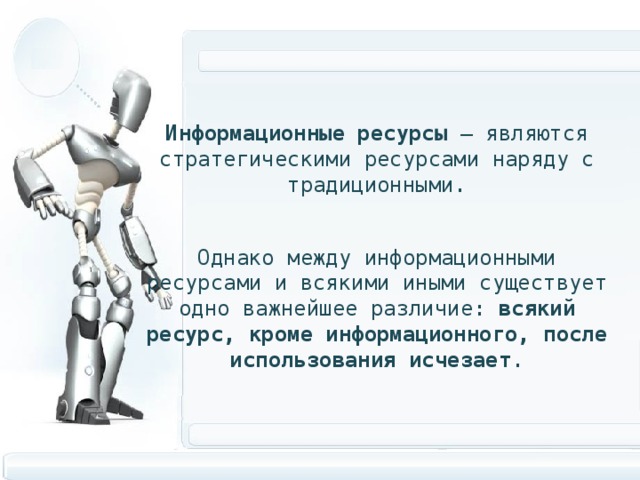  Информационные ресурсы – являются стратегическими ресурсами наряду с традиционными. Однако между информационными ресурсами и всякими иными существует одно важнейшее различие: всякий ресурс, кроме информационного, после использования исчезает . 