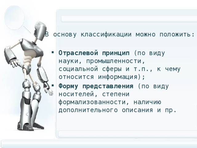 В основу классификации можно положить: Отраслевой принцип (по виду науки, промышленности, социальной сферы и т.п., к чему относится информация); Форму представления (по виду носителей, степени формализованности, наличию дополнительного описания и пр. 