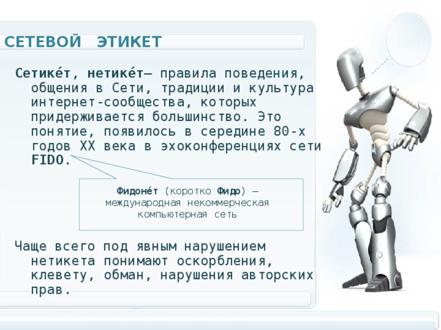 Сетевой этикет Сетике́т , нетике́т — правила поведения, общения в Сети, традиции и культура интернет-сообщества, которых придерживается большинство. Это понятие, появилось в середине 80-х годов XX века в эхоконференциях сети FIDO . Чаще всего под явным нарушением нетикета понимают оскорбления, клевету, обман, нарушения авторских прав.  Фидоне́т (коротко Фидо ) — международная некоммерческая компьютерная сеть 
