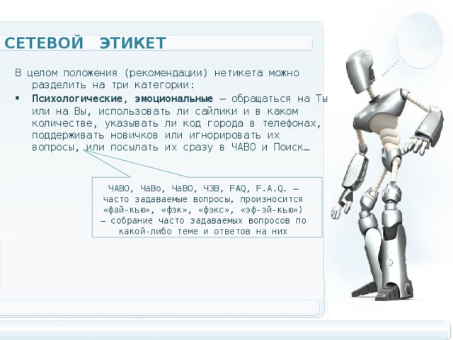 Сетевой этикет В целом положения (рекомендации) нетикета можно разделить на три категории: Психологические , эмоциональные — обращаться на Ты или на Вы, использовать ли сайлики и в каком количестве, указывать ли код города в телефонах, поддерживать новичков или игнорировать их вопросы, или посылать их сразу в ЧАВО и Поиск…  ЧАВО, ЧаВо, ЧаВО, ЧЗВ, FAQ, F.A.Q. — часто задаваемые вопросы, произносится «фай-кью», «фэк», «фэкс», «эф-эй-кью») — собрание часто задаваемых вопросов по какой-либо теме и ответов на них 