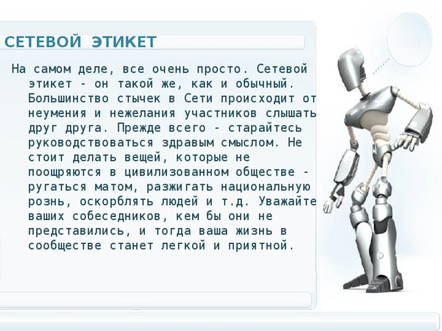 Сетевой этикет На самом деле, все очень просто. Сетевой этикет - он такой же, как и обычный. Большинство стычек в Сети происходит от неумения и нежелания участников слышать друг друга. Прежде всего - старайтесь руководствоваться здравым смыслом. Не стоит делать вещей, которые не поощряются в цивилизованном обществе - ругаться матом, разжигать национальную рознь, оскорблять людей и т.д. Уважайте ваших собеседников, кем бы они не представились, и тогда ваша жизнь в сообществе станет легкой и приятной.  