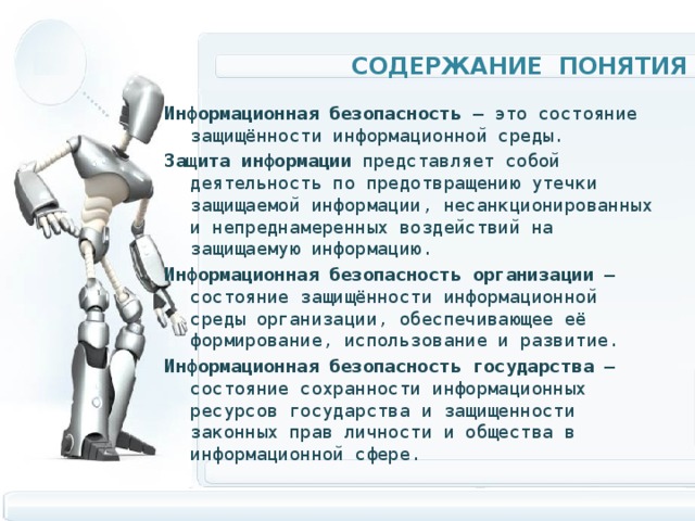 Содержание Понятия Информационная безопасность  — это состояние защищённости информационной среды. Защита  информации представляет собой деятельность по предотвращению утечки защищаемой информации, несанкционированных и непреднамеренных воздействий на защищаемую информацию. Информационная  безопасность  организации  — состояние защищённости информационной среды организации, обеспечивающее её формирование, использование и развитие. Информационная  безопасность  государства  — состояние сохранности информационных ресурсов государства и защищенности законных прав личности и общества в информационной сфере. 