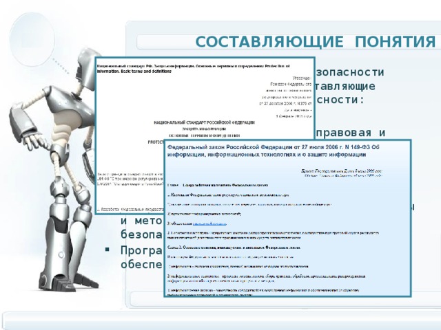 составляющие Понятия Описание информационной безопасности выделяет следующие составляющие информационной безопасности: Законодательная, нормативно-правовая и научная база. Структура и задачи органов (подразделений), обеспечивающих безопасность ИТ. Организационно-технические и режимные меры и методы (Политика информационной безопасности). Программно-технические способы и средства обеспечения информационной безопасности. 