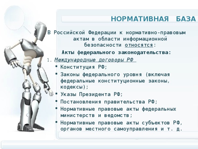 Нормативная база В Российской Федерации к нормативно-правовым актам в области информационной безопасности относятся : Акты федерального законодательства: 1. Международные договоры РФ Конституция РФ; Законы федерального уровня (включая федеральные конституционные законы, кодексы); Указы Президента РФ; Постановления правительства РФ; Нормативные правовые акты федеральных министерств и ведомств; Нормативные правовые акты субъектов РФ, органов местного самоуправления и т. д. Конституция РФ; Законы федерального уровня (включая федеральные конституционные законы, кодексы); Указы Президента РФ; Постановления правительства РФ; Нормативные правовые акты федеральных министерств и ведомств; Нормативные правовые акты субъектов РФ, органов местного самоуправления и т. д. 