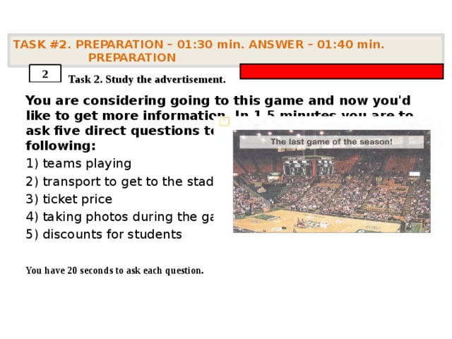 TASK #2. PREPARATION – 01:30 min. ANSWER – 01:40 min. PREPARATION    Task 2. Study the advertisement. You are considering going to this game and now you'd like to get more information. In 1.5 minutes you are to ask five direct questions to find out about the following: 1) teams playing 2) transport to get to the stadium 3) ticket price 4) taking photos during the game 5) discounts for students  You have 20 seconds to ask each question. 2 