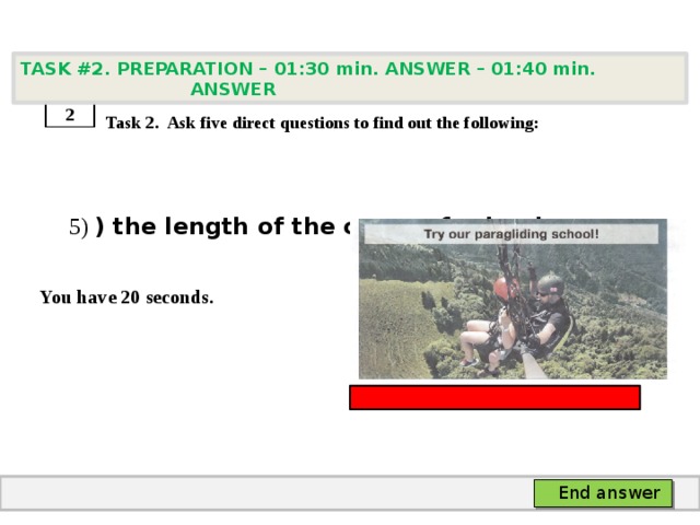 TASK #2. PREPARATION – 01:30 min. ANSWER – 01:40 min. ANSWER    Task 2. Ask five direct questions to find out the following:  5) ) the length of the course for beginners  You have 20 seconds. 2 End answer 