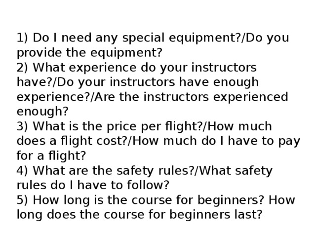 1) Do I need any special equipment?/Do you provide the equipment? 2) What experience do your instructors have?/Do your instructors have enough experience?/Are the instructors experienced enough? 3) What is the price per flight?/How much does a flight cost?/How much do I have to pay for a flight? 4) What are the safety rules?/What safety rules do I have to follow? 5) How long is the course for beginners? How long does the course for beginners last? 