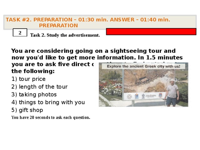 TASK #2. PREPARATION – 01:30 min. ANSWER – 01:40 min. PREPARATION    Task 2. Study the advertisement. You are considering going on a sightseeing tour and now you'd like to get more information. In 1.5 minutes you are to ask five direct questions to find out about the following: 1) tour price 2) length of the tour 3) taking photos 4) things to bring with you 5) gift shop You have 20 seconds to ask each question. 2 