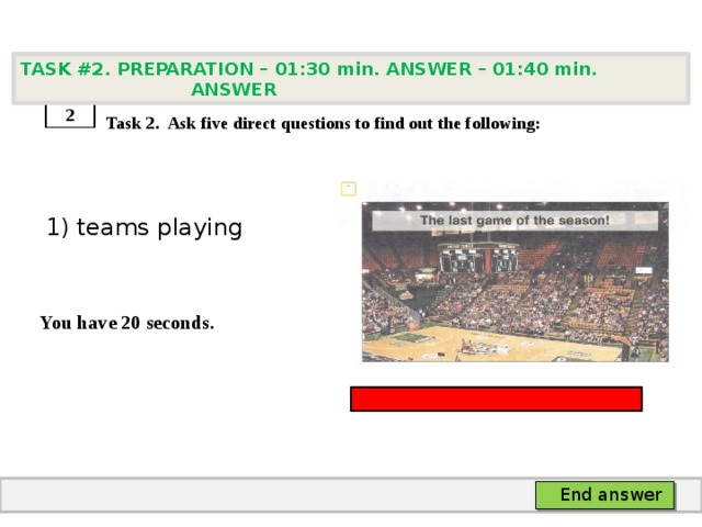 TASK #2. PREPARATION – 01:30 min. ANSWER – 01:40 min. ANSWER    Task 2. Ask five direct questions to find out the following:  1) teams playing   You have 20 seconds. 2 End answer 