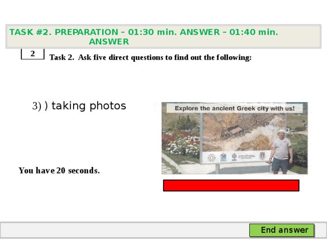 TASK #2. PREPARATION – 01:30 min. ANSWER – 01:40 min. ANSWER    Task 2. Ask five direct questions to find out the following:  3) ) taking photos   You have 20 seconds. 2 End answer 