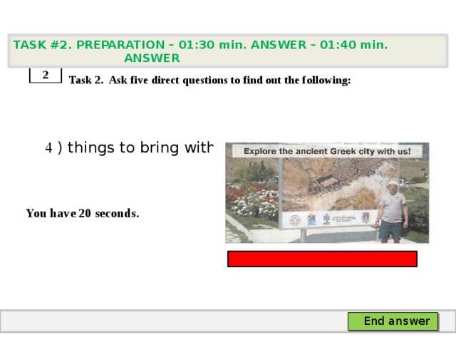 TASK #2. PREPARATION – 01:30 min. ANSWER – 01:40 min. ANSWER    Task 2. Ask five direct questions to find out the following:  4 ) things to bring with you   You have 20 seconds. 2 End answer 