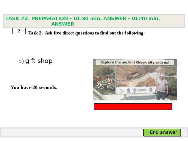 TASK #2. PREPARATION – 01:30 min. ANSWER – 01:40 min. ANSWER    Task 2. Ask five direct questions to find out the following:  5) gift shop   You have 20 seconds. 2 End answer 