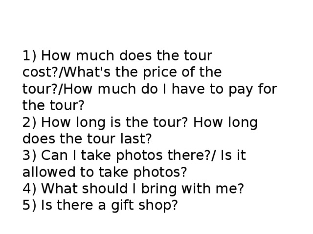 1) How much does the tour cost?/What's the price of the tour?/How much do I have to pay for the tour? 2) How long is the tour? How long does the tour last? 3) Can I take photos there?/ Is it allowed to take photos? 4) What should I bring with me? 5) Is there a gift shop? 