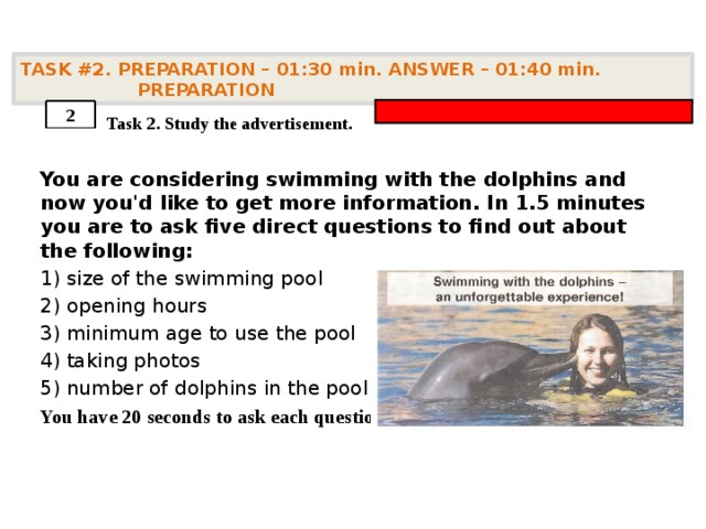 TASK #2. PREPARATION – 01:30 min. ANSWER – 01:40 min. PREPARATION    Task 2. Study the advertisement. You are considering swimming with the dolphins and now you'd like to get more information. In 1.5 minutes you are to ask five direct questions to find out about the following: 1) size of the swimming pool 2) opening hours 3) minimum age to use the pool 4) taking photos 5) number of dolphins in the pool You have 20 seconds to ask each question . 2 