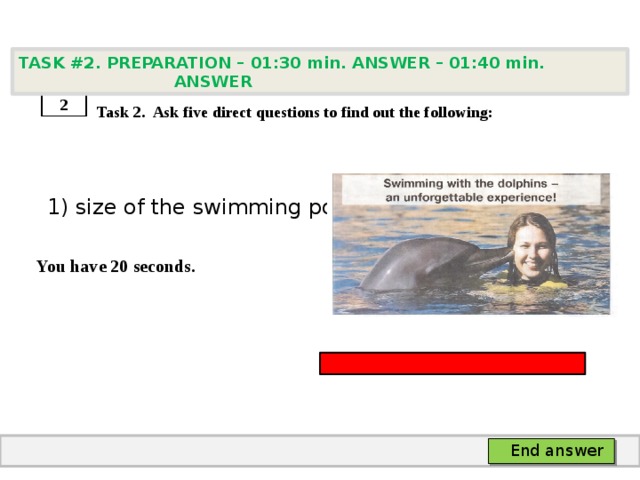 TASK #2. PREPARATION – 01:30 min. ANSWER – 01:40 min. ANSWER    Task 2. Ask five direct questions to find out the following:  1) size of the swimming pool  You have 20 seconds. 2 End answer 