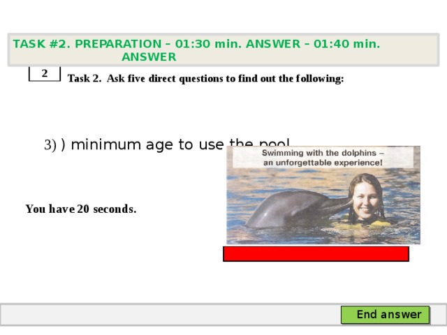 TASK #2. PREPARATION – 01:30 min. ANSWER – 01:40 min. ANSWER    Task 2. Ask five direct questions to find out the following:  3) ) minimum age to use the pool   You have 20 seconds. 2 End answer 