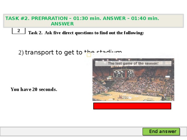 TASK #2. PREPARATION – 01:30 min. ANSWER – 01:40 min. ANSWER    Task 2. Ask five direct questions to find out the following:  2) transport to get to the stadium   You have 20 seconds. 2 End answer 